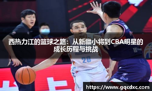西热力江的篮球之路：从新疆小将到CBA明星的成长历程与挑战